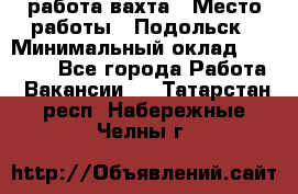 работа.вахта › Место работы ­ Подольск › Минимальный оклад ­ 36 000 - Все города Работа » Вакансии   . Татарстан респ.,Набережные Челны г.